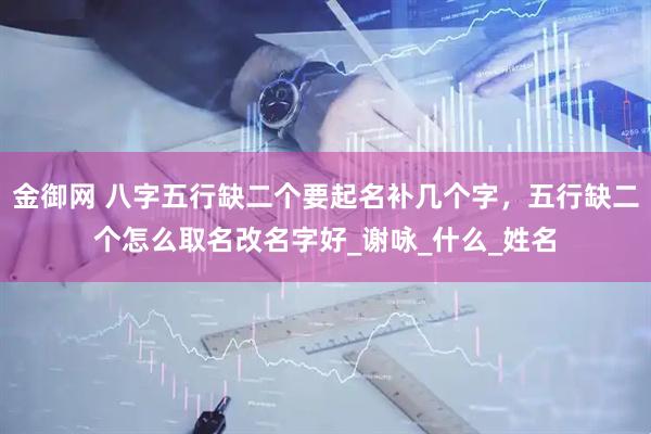 金御网 八字五行缺二个要起名补几个字，五行缺二个怎么取名改名字好_谢咏_什么_姓名