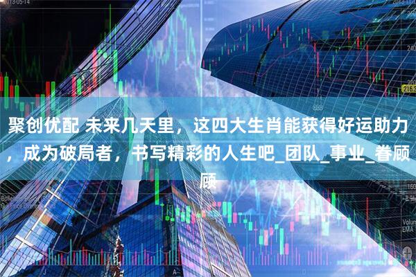 聚创优配 未来几天里，这四大生肖能获得好运助力，成为破局者，书写精彩的人生吧_团队_事业_眷顾