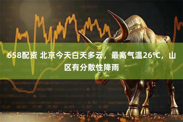 658配资 北京今天白天多云，最高气温26℃，山区有分散性降雨