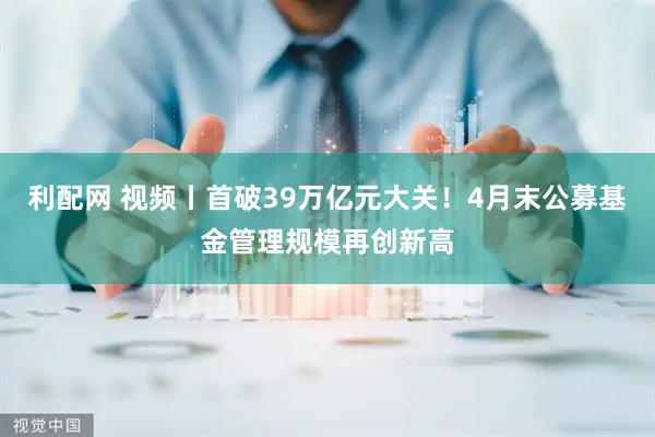 利配网 视频丨首破39万亿元大关！4月末公募基金管理规模再创新高