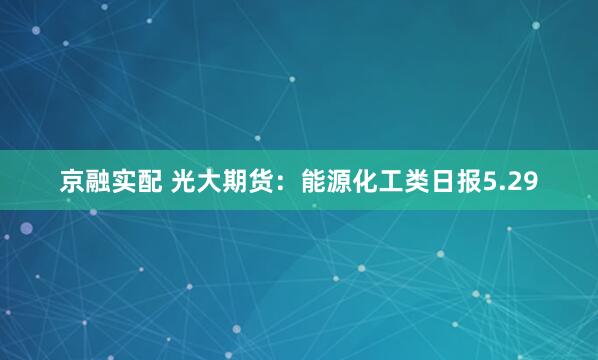 京融实配 光大期货：能源化工类日报5.29