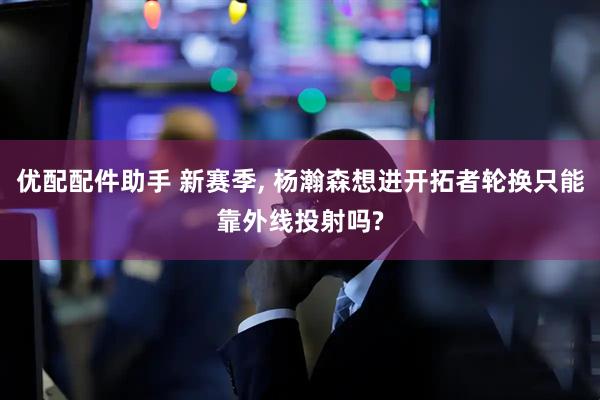 优配配件助手 新赛季, 杨瀚森想进开拓者轮换只能靠外线投射吗?