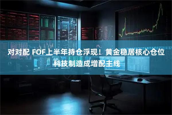 对对配 FOF上半年持仓浮现！黄金稳居核心仓位 科技制造成增配主线