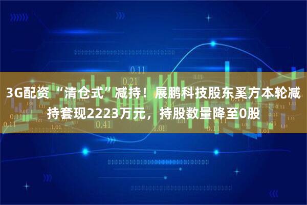 3G配资 “清仓式”减持！展鹏科技股东奚方本轮减持套现2223万元，持股数量降至0股